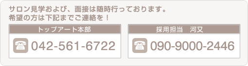 サロン見学および、面接は随時行っております、希望の方は下記までご連絡を　TEL：042-561-6722